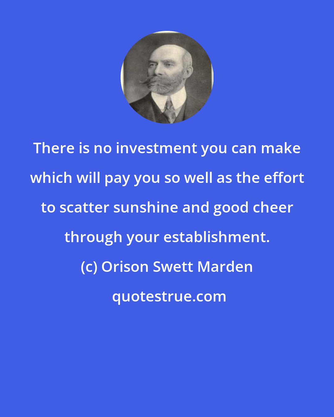 Orison Swett Marden: There is no investment you can make which will pay you so well as the effort to scatter sunshine and good cheer through your establishment.