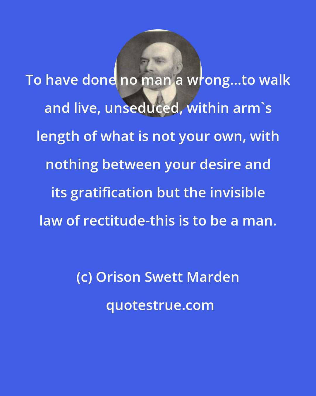 Orison Swett Marden: To have done no man a wrong...to walk and live, unseduced, within arm's length of what is not your own, with nothing between your desire and its gratification but the invisible law of rectitude-this is to be a man.