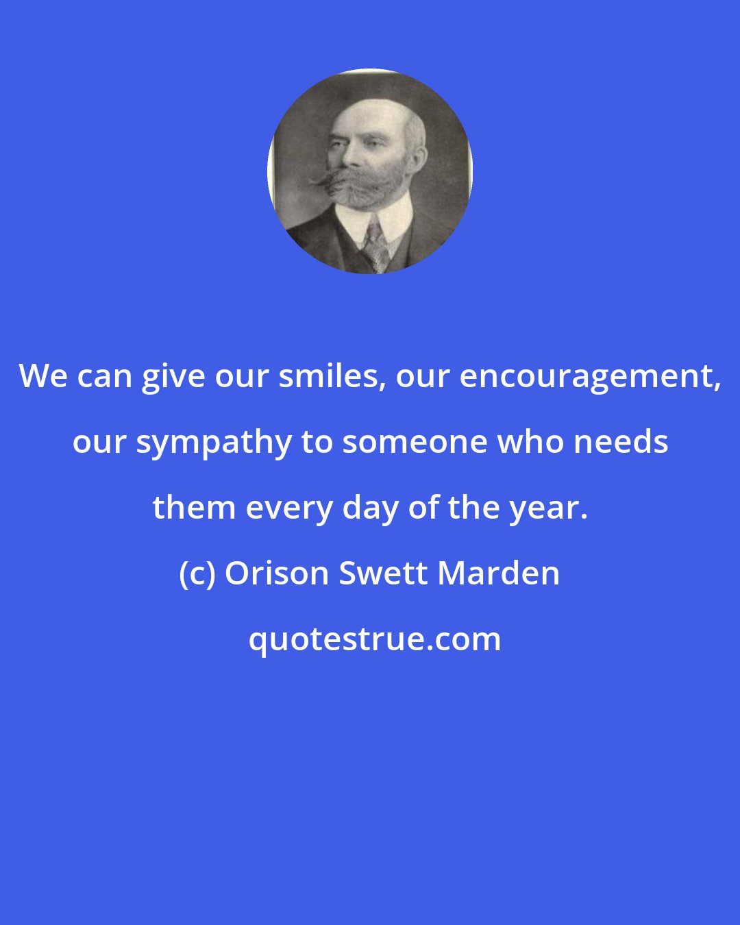 Orison Swett Marden: We can give our smiles, our encouragement, our sympathy to someone who needs them every day of the year.