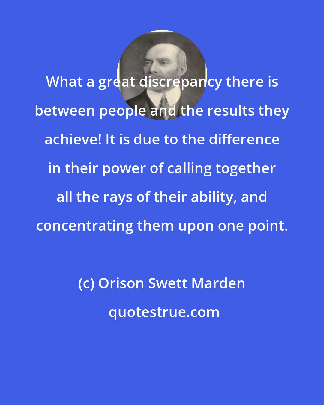 Orison Swett Marden: What a great discrepancy there is between people and the results they achieve! It is due to the difference in their power of calling together all the rays of their ability, and concentrating them upon one point.