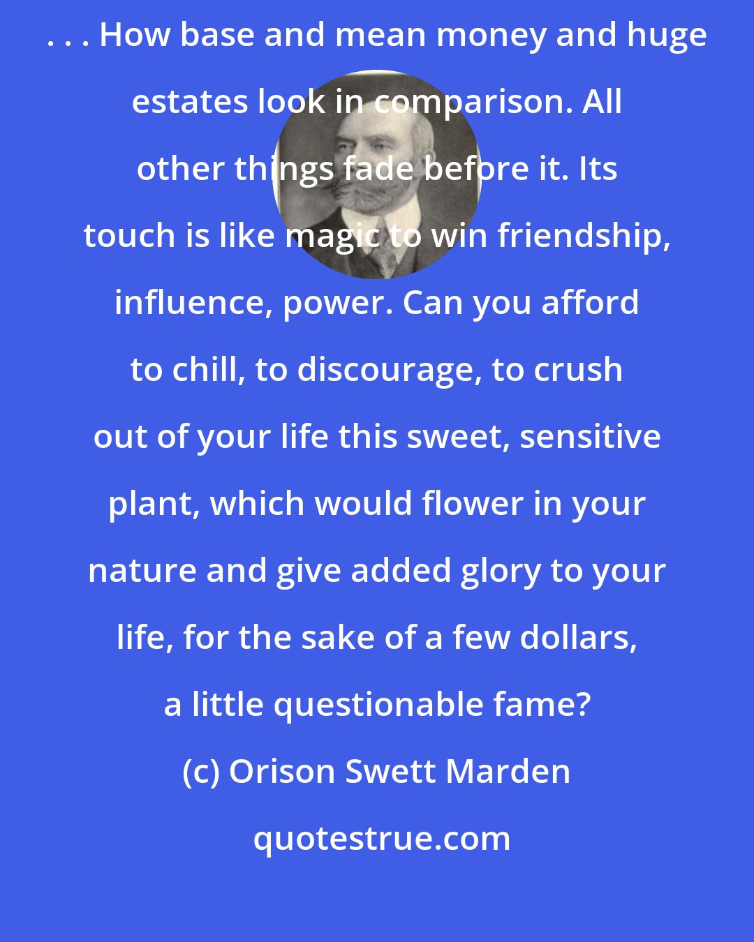 Orison Swett Marden: Who can estimate the real wealth that inheres in a fine character. . . . How base and mean money and huge estates look in comparison. All other things fade before it. Its touch is like magic to win friendship, influence, power. Can you afford to chill, to discourage, to crush out of your life this sweet, sensitive plant, which would flower in your nature and give added glory to your life, for the sake of a few dollars, a little questionable fame?