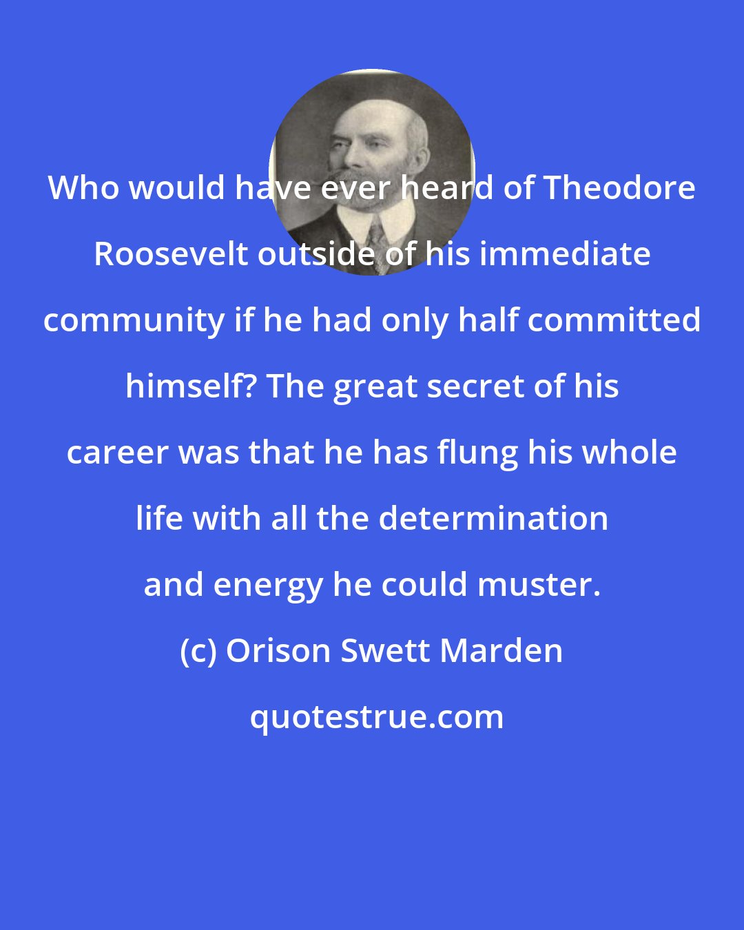 Orison Swett Marden: Who would have ever heard of Theodore Roosevelt outside of his immediate community if he had only half committed himself? The great secret of his career was that he has flung his whole life with all the determination and energy he could muster.