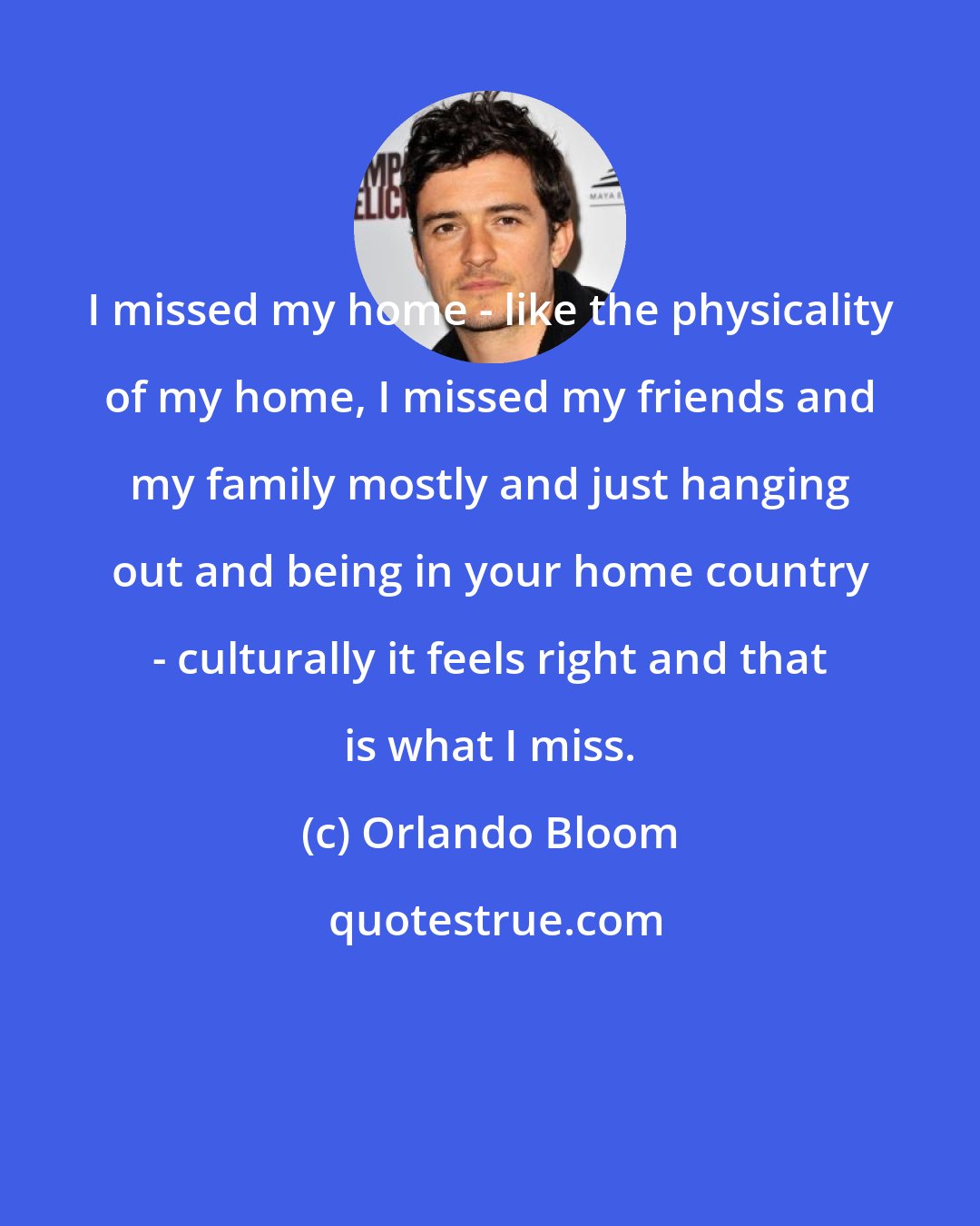 Orlando Bloom: I missed my home - like the physicality of my home, I missed my friends and my family mostly and just hanging out and being in your home country - culturally it feels right and that is what I miss.