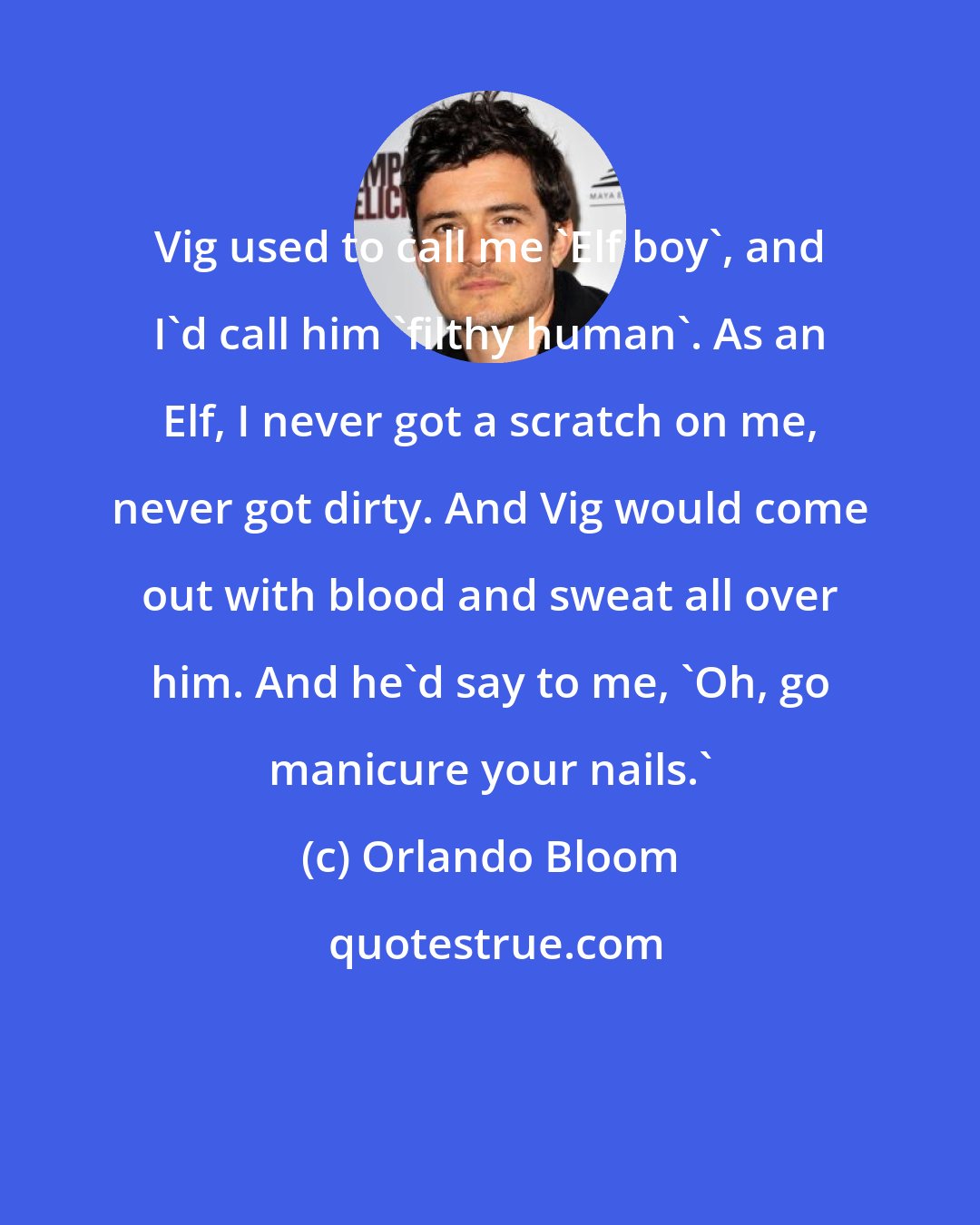 Orlando Bloom: Vig used to call me 'Elf boy', and I'd call him 'filthy human'. As an Elf, I never got a scratch on me, never got dirty. And Vig would come out with blood and sweat all over him. And he'd say to me, 'Oh, go manicure your nails.'