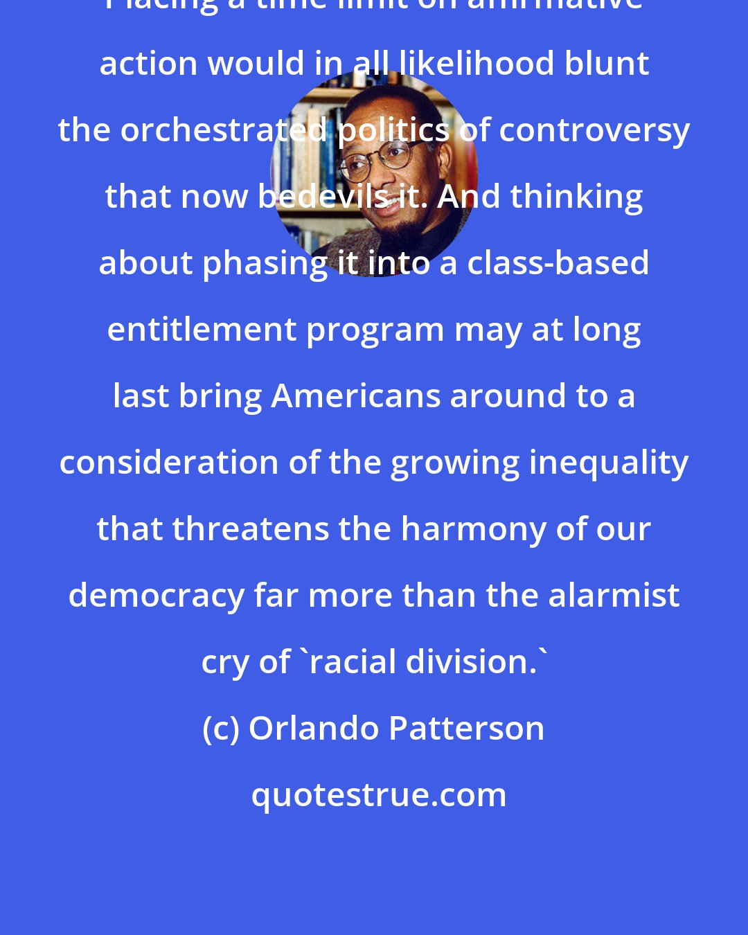 Orlando Patterson: Placing a time limit on affirmative action would in all likelihood blunt the orchestrated politics of controversy that now bedevils it. And thinking about phasing it into a class-based entitlement program may at long last bring Americans around to a consideration of the growing inequality that threatens the harmony of our democracy far more than the alarmist cry of 'racial division.'