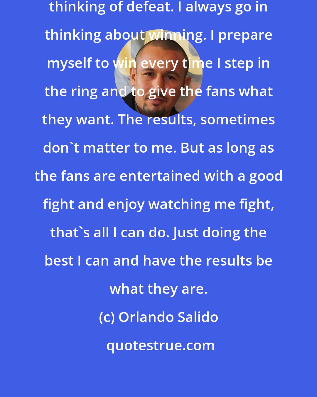 Orlando Salido: I never been a fighter that goes in thinking of defeat. I always go in thinking about winning. I prepare myself to win every time I step in the ring and to give the fans what they want. The results, sometimes don't matter to me. But as long as the fans are entertained with a good fight and enjoy watching me fight, that's all I can do. Just doing the best I can and have the results be what they are.