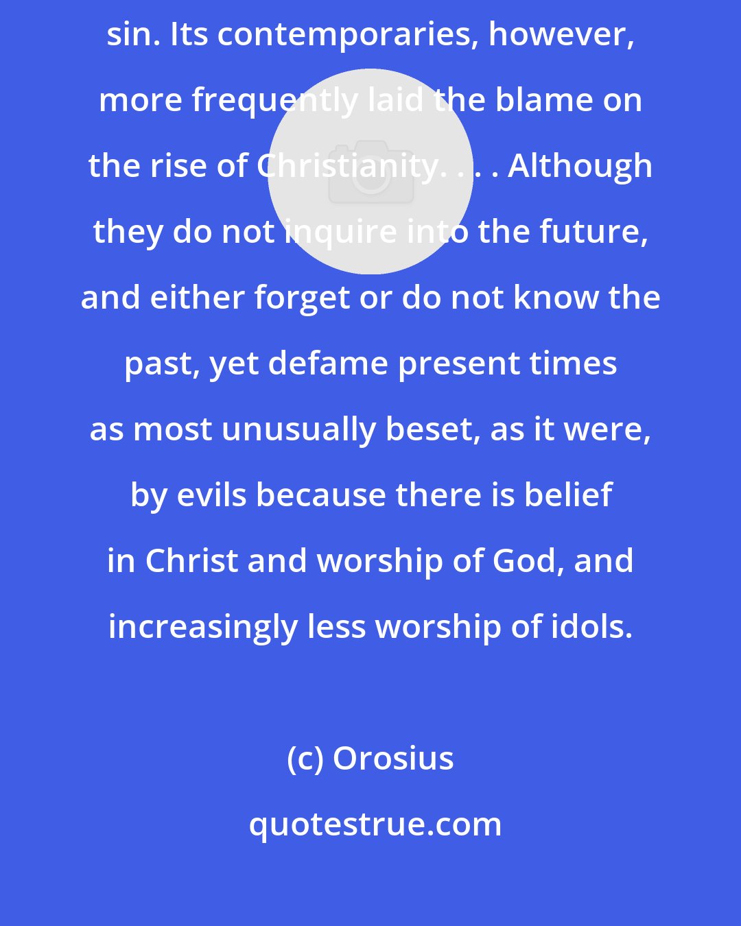 Orosius: The fall of Rome is often regarded as an object lesson in the wages of sin. Its contemporaries, however, more frequently laid the blame on the rise of Christianity. . . . Although they do not inquire into the future, and either forget or do not know the past, yet defame present times as most unusually beset, as it were, by evils because there is belief in Christ and worship of God, and increasingly less worship of idols.