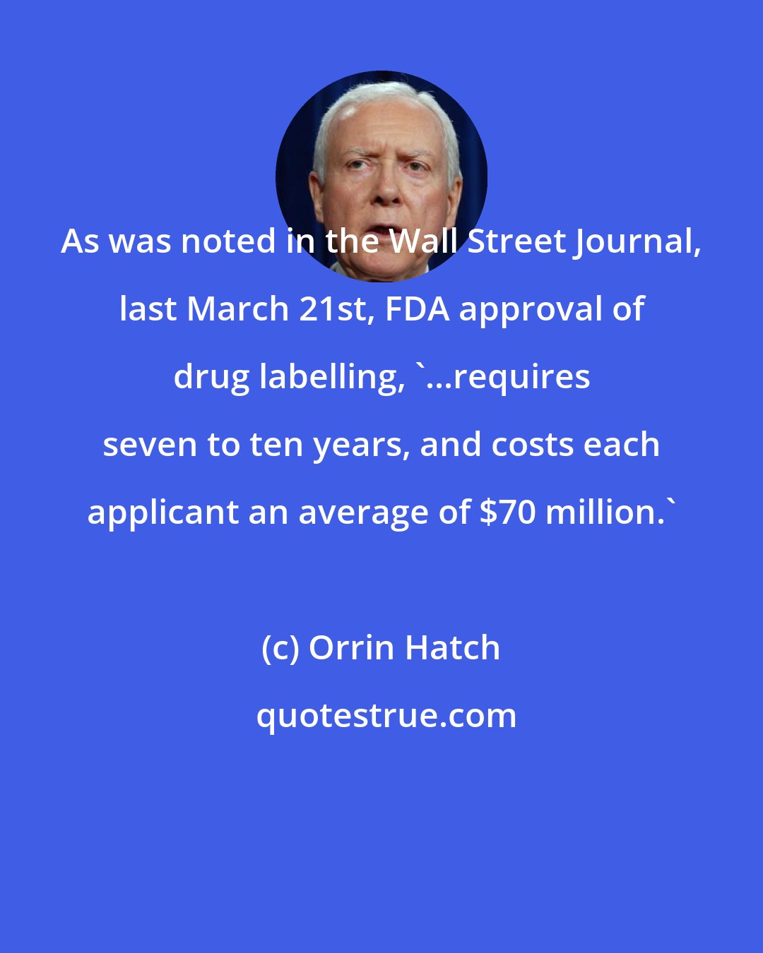 Orrin Hatch: As was noted in the Wall Street Journal, last March 21st, FDA approval of drug labelling, '...requires seven to ten years, and costs each applicant an average of $70 million.'