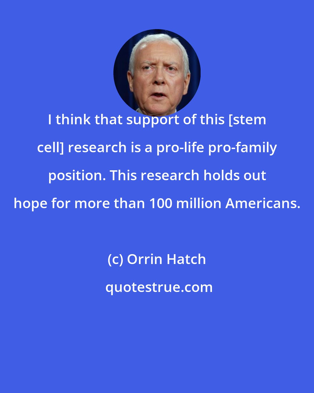 Orrin Hatch: I think that support of this [stem cell] research is a pro-life pro-family position. This research holds out hope for more than 100 million Americans.