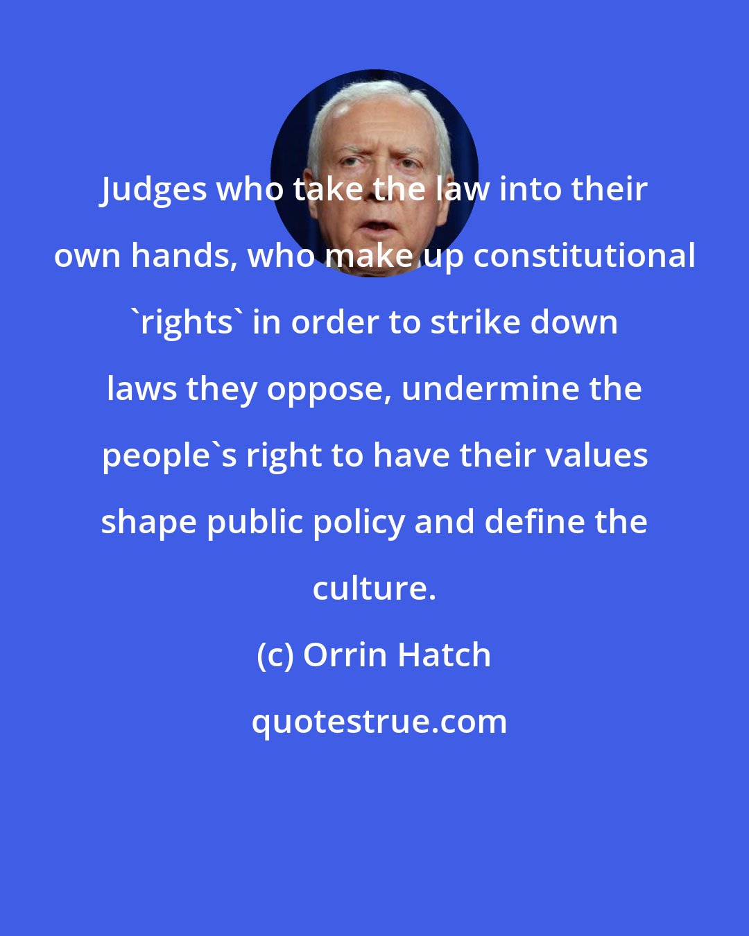 Orrin Hatch: Judges who take the law into their own hands, who make up constitutional 'rights' in order to strike down laws they oppose, undermine the people's right to have their values shape public policy and define the culture.