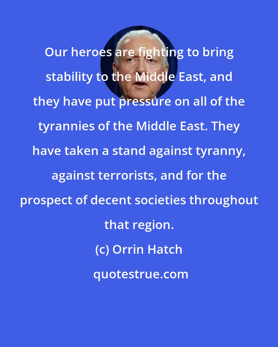 Orrin Hatch: Our heroes are fighting to bring stability to the Middle East, and they have put pressure on all of the tyrannies of the Middle East. They have taken a stand against tyranny, against terrorists, and for the prospect of decent societies throughout that region.