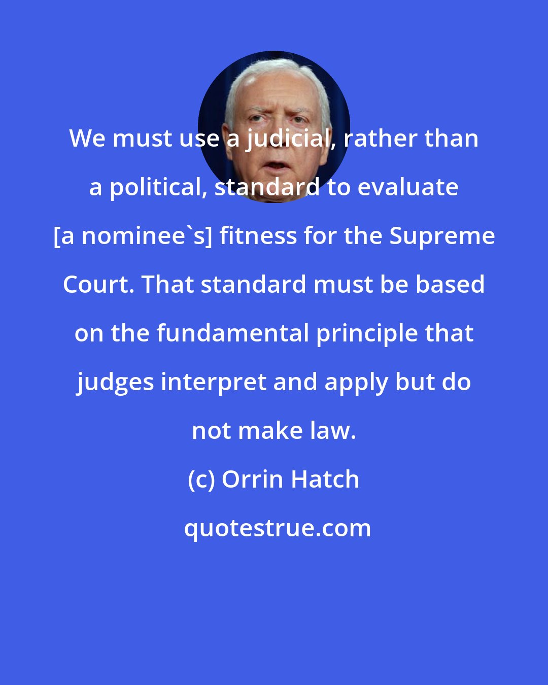 Orrin Hatch: We must use a judicial, rather than a political, standard to evaluate [a nominee's] fitness for the Supreme Court. That standard must be based on the fundamental principle that judges interpret and apply but do not make law.