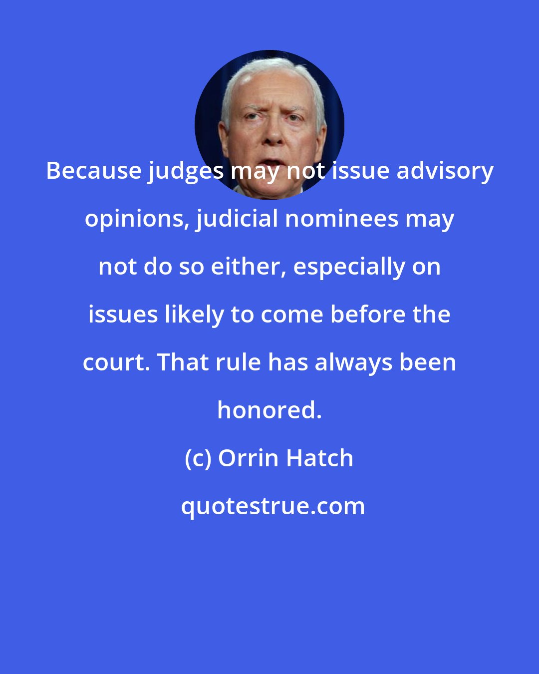 Orrin Hatch: Because judges may not issue advisory opinions, judicial nominees may not do so either, especially on issues likely to come before the court. That rule has always been honored.