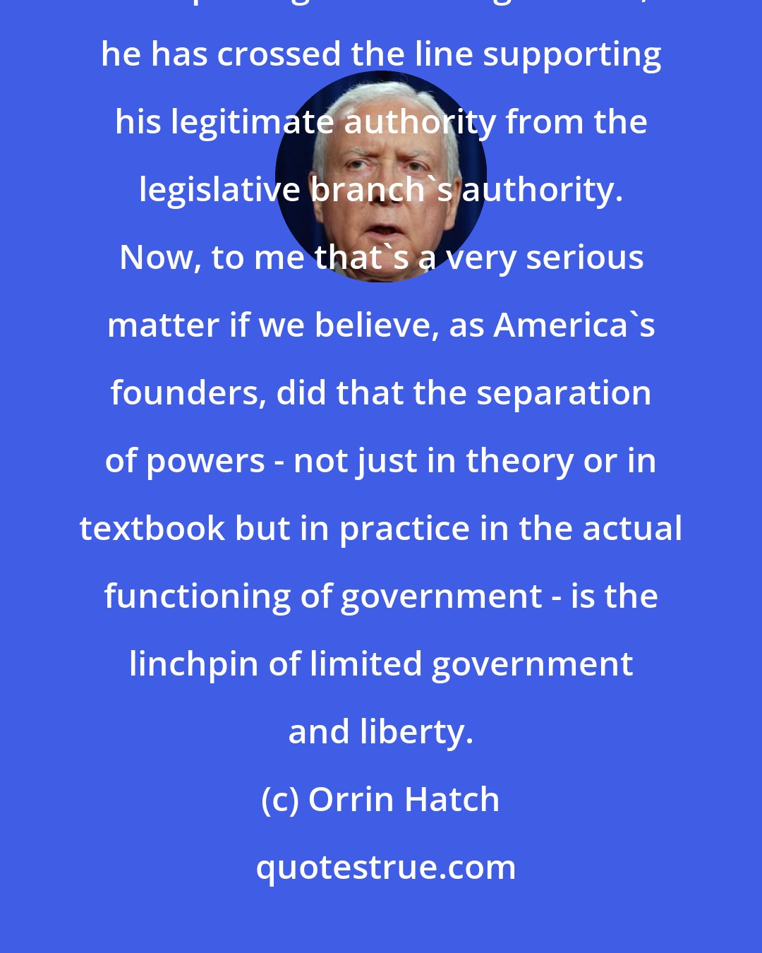 Orrin Hatch: I believe in the separation of powers. If a judge crosses the line between interpreting and making the law, he has crossed the line supporting his legitimate authority from the legislative branch's authority. Now, to me that's a very serious matter if we believe, as America's founders, did that the separation of powers - not just in theory or in textbook but in practice in the actual functioning of government - is the linchpin of limited government and liberty.