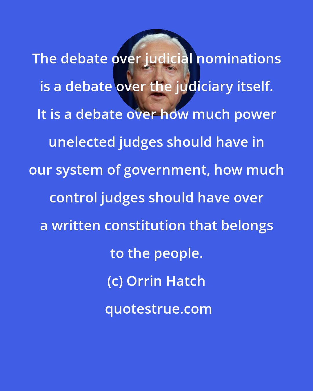 Orrin Hatch: The debate over judicial nominations is a debate over the judiciary itself. It is a debate over how much power unelected judges should have in our system of government, how much control judges should have over a written constitution that belongs to the people.