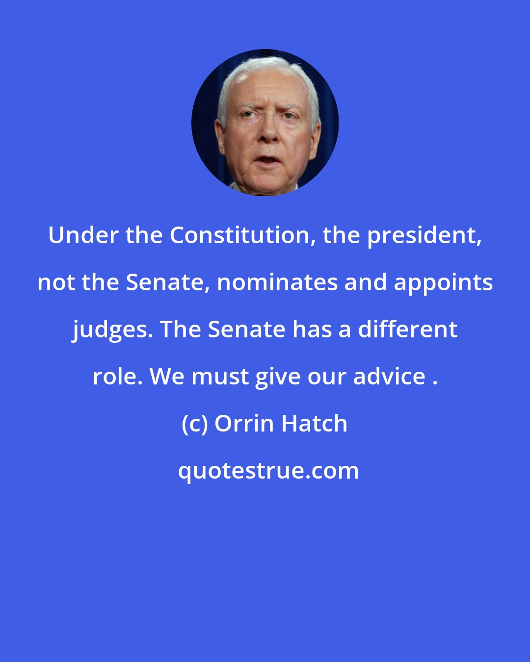 Orrin Hatch: Under the Constitution, the president, not the Senate, nominates and appoints judges. The Senate has a different role. We must give our advice .