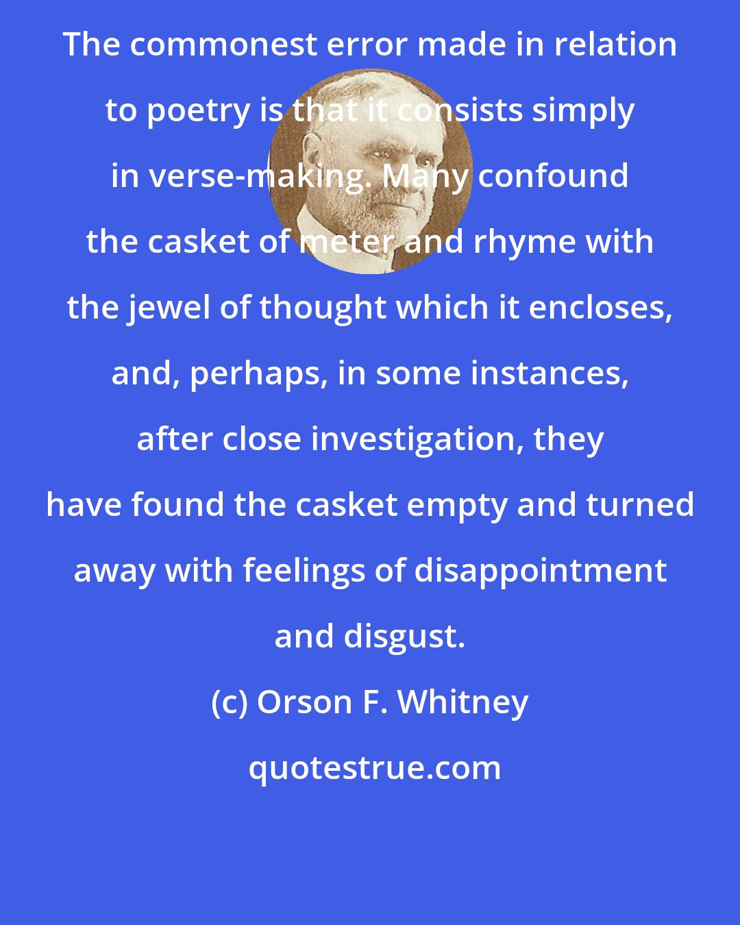 Orson F. Whitney: The commonest error made in relation to poetry is that it consists simply in verse-making. Many confound the casket of meter and rhyme with the jewel of thought which it encloses, and, perhaps, in some instances, after close investigation, they have found the casket empty and turned away with feelings of disappointment and disgust.