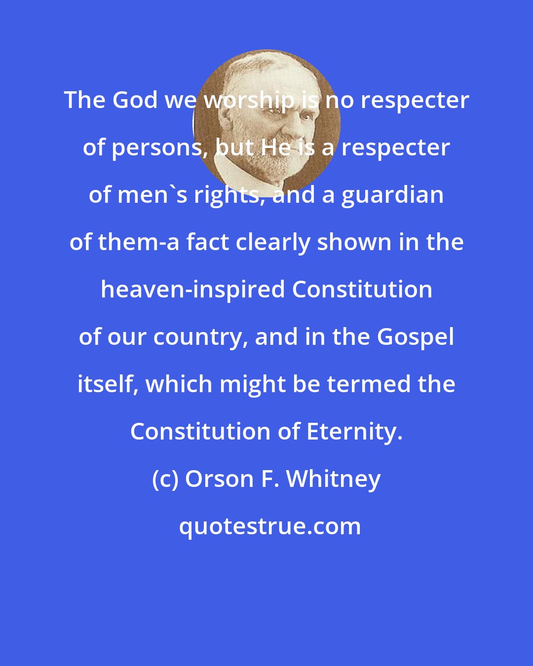Orson F. Whitney: The God we worship is no respecter of persons, but He is a respecter of men's rights, and a guardian of them-a fact clearly shown in the heaven-inspired Constitution of our country, and in the Gospel itself, which might be termed the Constitution of Eternity.