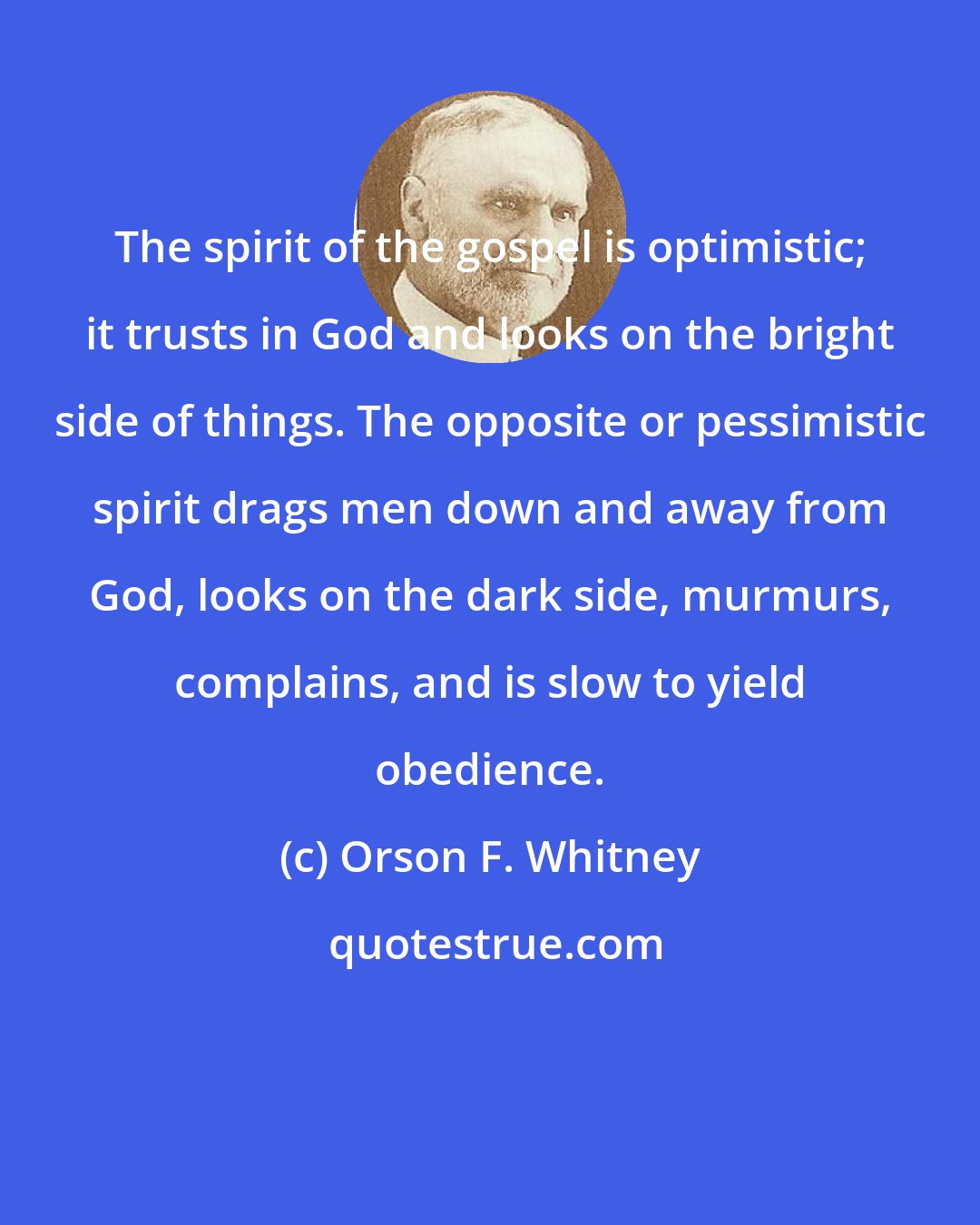 Orson F. Whitney: The spirit of the gospel is optimistic; it trusts in God and looks on the bright side of things. The opposite or pessimistic spirit drags men down and away from God, looks on the dark side, murmurs, complains, and is slow to yield obedience.