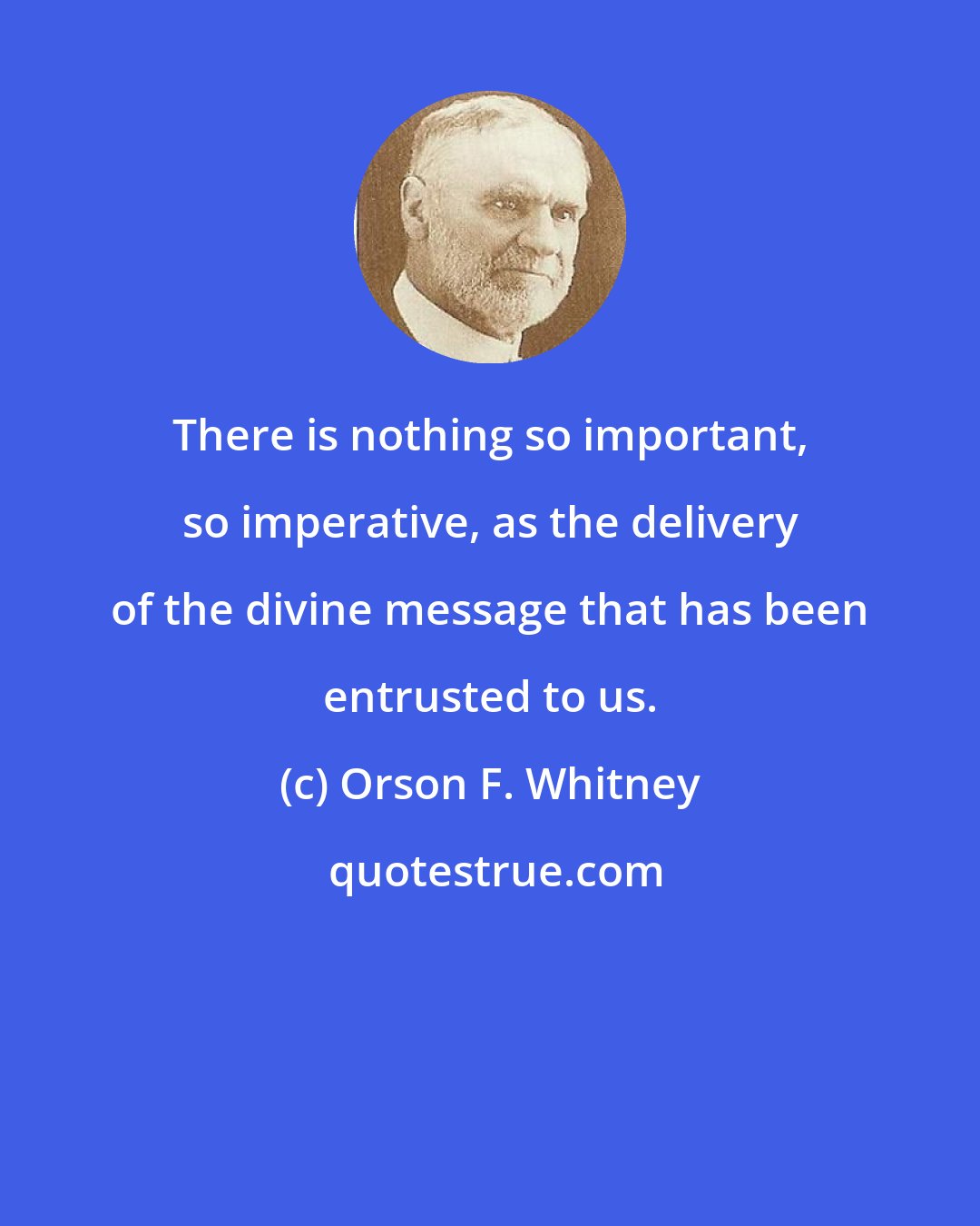 Orson F. Whitney: There is nothing so important, so imperative, as the delivery of the divine message that has been entrusted to us.