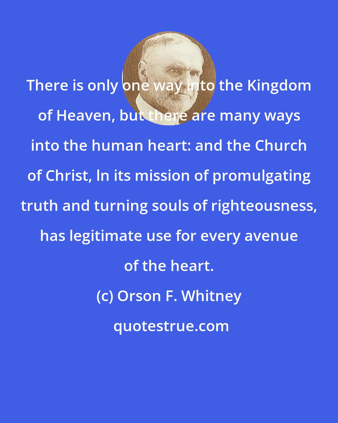 Orson F. Whitney: There is only one way into the Kingdom of Heaven, but there are many ways into the human heart: and the Church of Christ, ln its mission of promulgating truth and turning souls of righteousness, has legitimate use for every avenue of the heart.