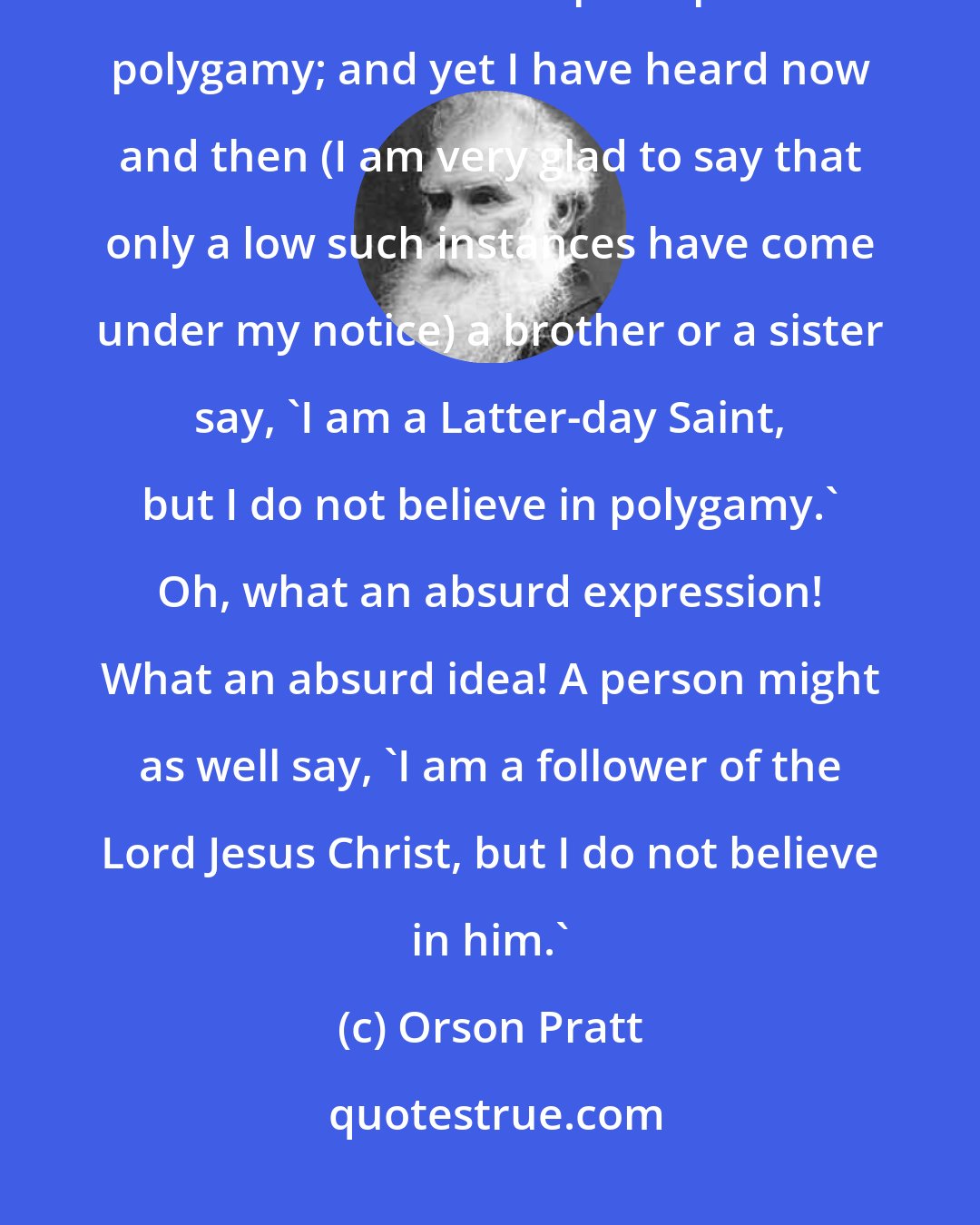 Orson Pratt: God has told us Latter-day Saints that we shall be condemned if we do not enter into that principle of polygamy; and yet I have heard now and then (I am very glad to say that only a low such instances have come under my notice) a brother or a sister say, 'I am a Latter-day Saint, but I do not believe in polygamy.' Oh, what an absurd expression! What an absurd idea! A person might as well say, 'I am a follower of the Lord Jesus Christ, but I do not believe in him.'