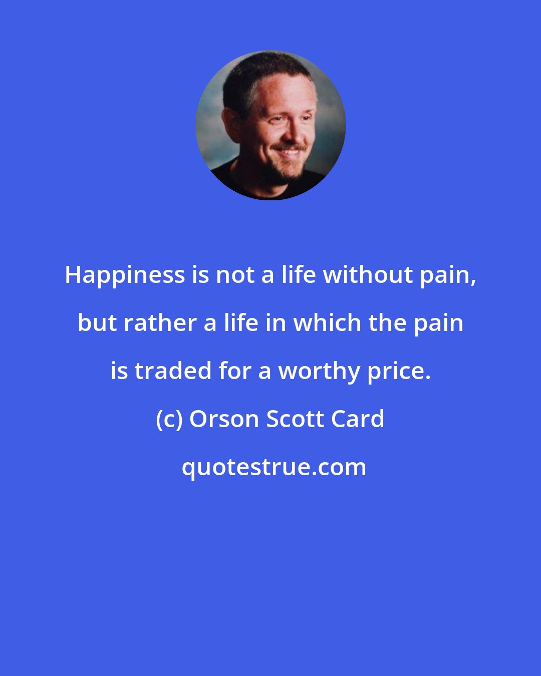 Orson Scott Card: Happiness is not a life without pain, but rather a life in which the pain is traded for a worthy price.