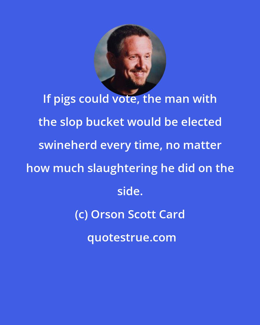 Orson Scott Card: If pigs could vote, the man with the slop bucket would be elected swineherd every time, no matter how much slaughtering he did on the side.