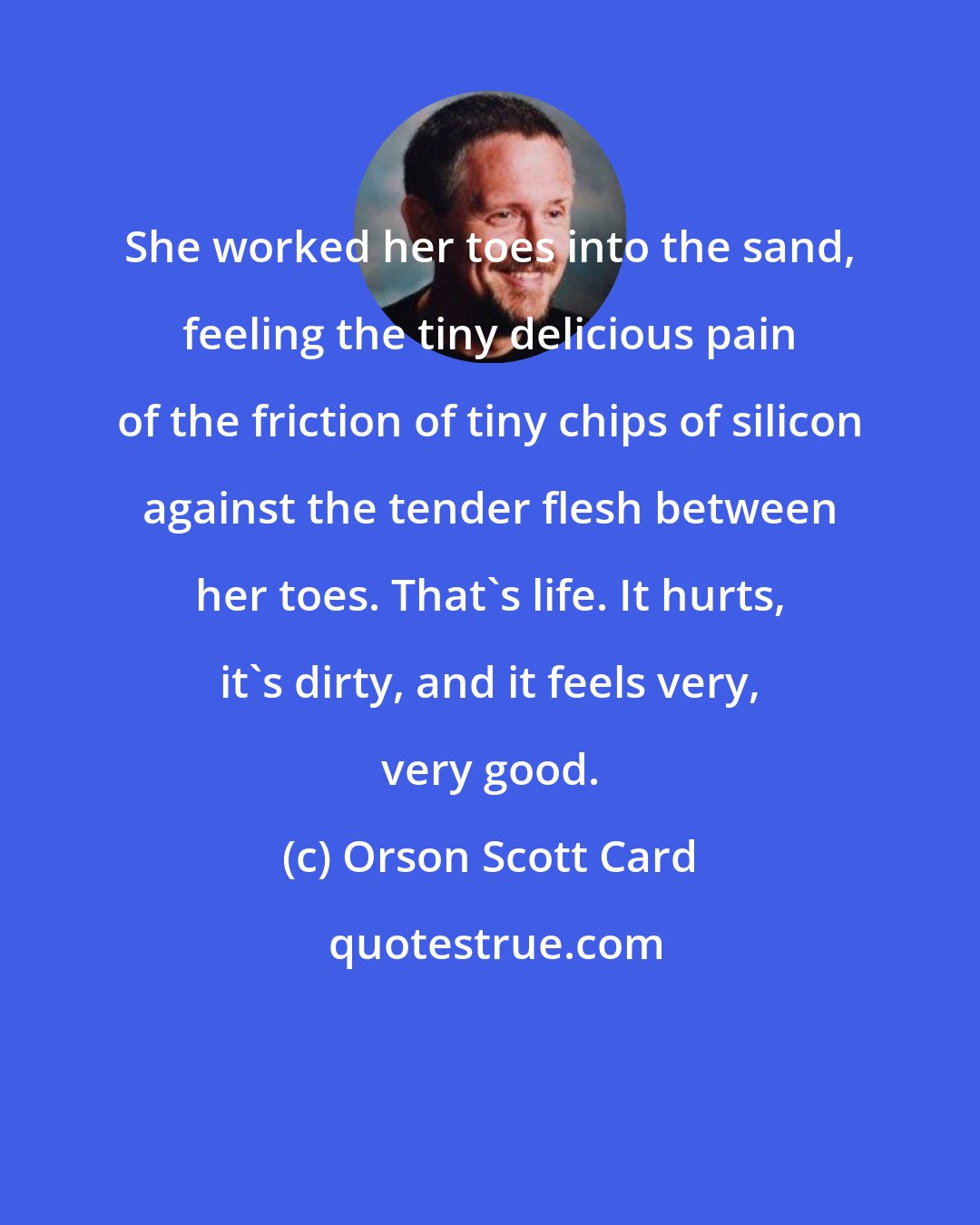 Orson Scott Card: She worked her toes into the sand, feeling the tiny delicious pain of the friction of tiny chips of silicon against the tender flesh between her toes. That's life. It hurts, it's dirty, and it feels very, very good.