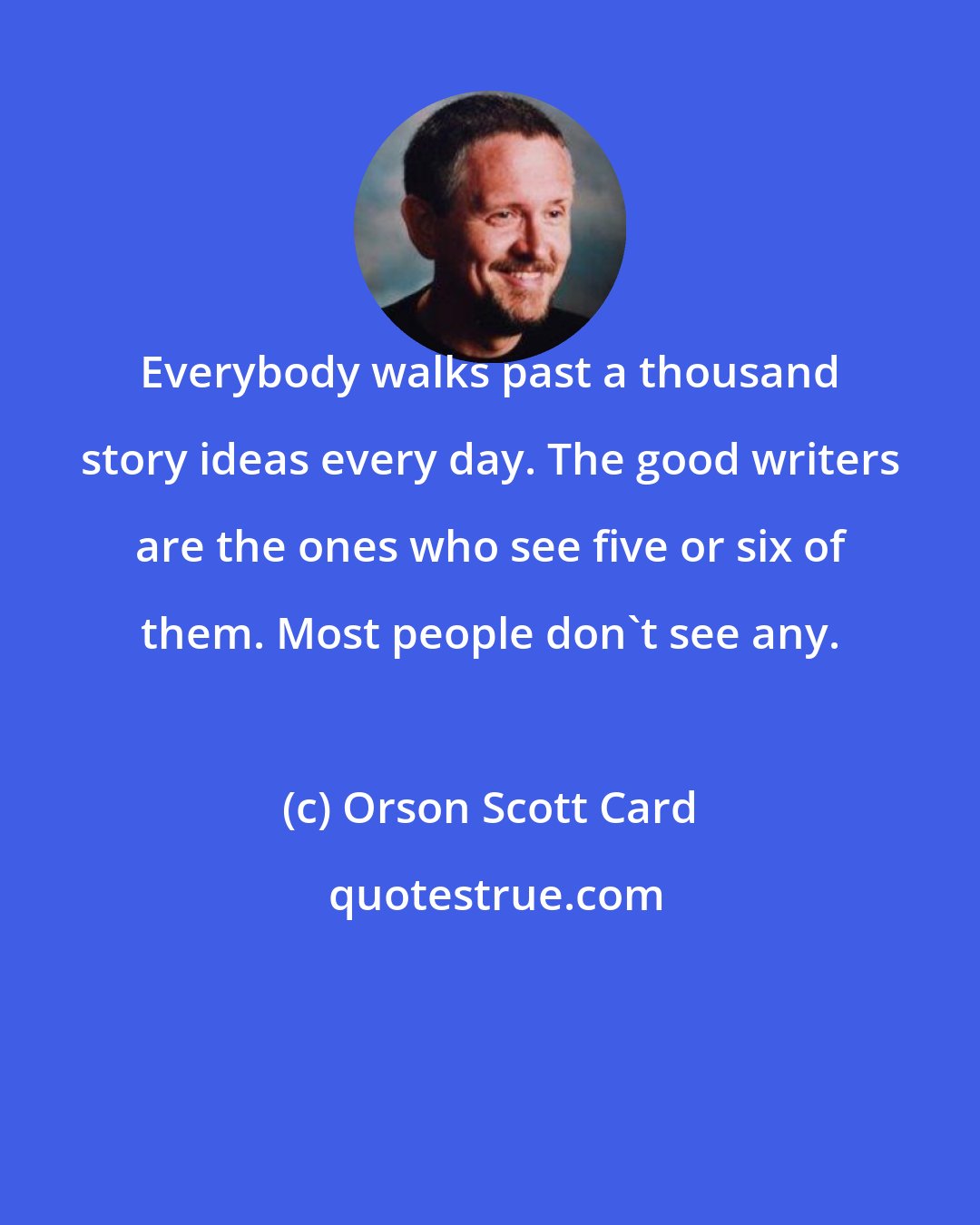 Orson Scott Card: Everybody walks past a thousand story ideas every day. The good writers are the ones who see five or six of them. Most people don't see any.