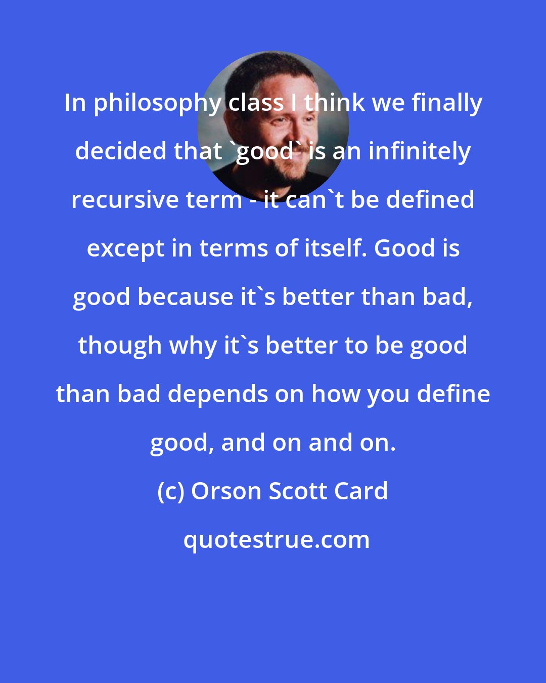 Orson Scott Card: In philosophy class I think we finally decided that 'good' is an infinitely recursive term - it can't be defined except in terms of itself. Good is good because it's better than bad, though why it's better to be good than bad depends on how you define good, and on and on.