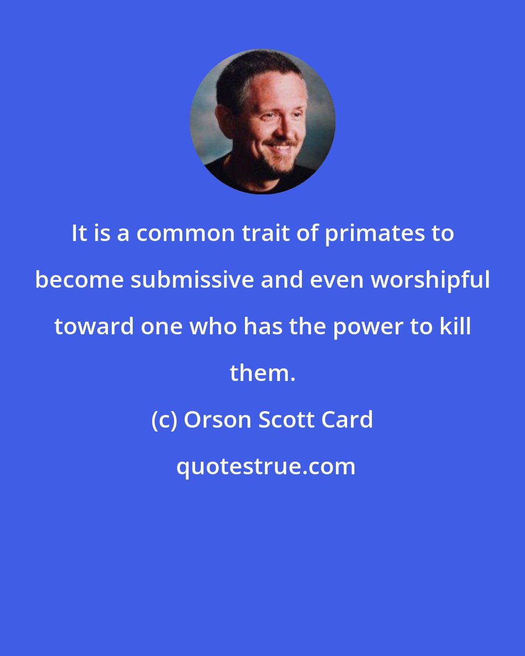 Orson Scott Card: It is a common trait of primates to become submissive and even worshipful toward one who has the power to kill them.