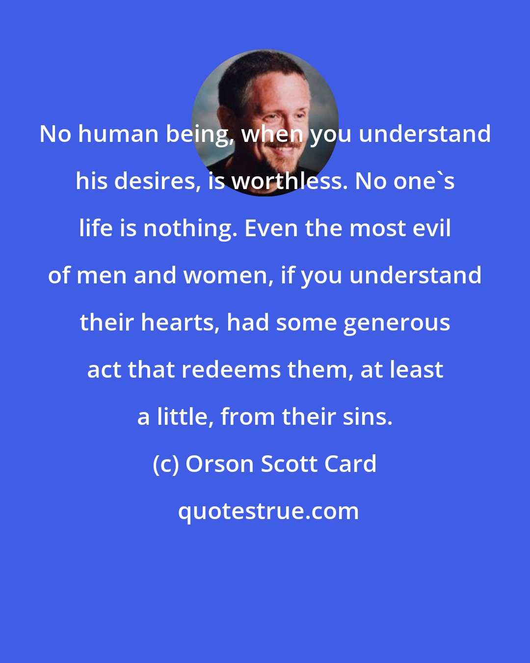 Orson Scott Card: No human being, when you understand his desires, is worthless. No one's life is nothing. Even the most evil of men and women, if you understand their hearts, had some generous act that redeems them, at least a little, from their sins.