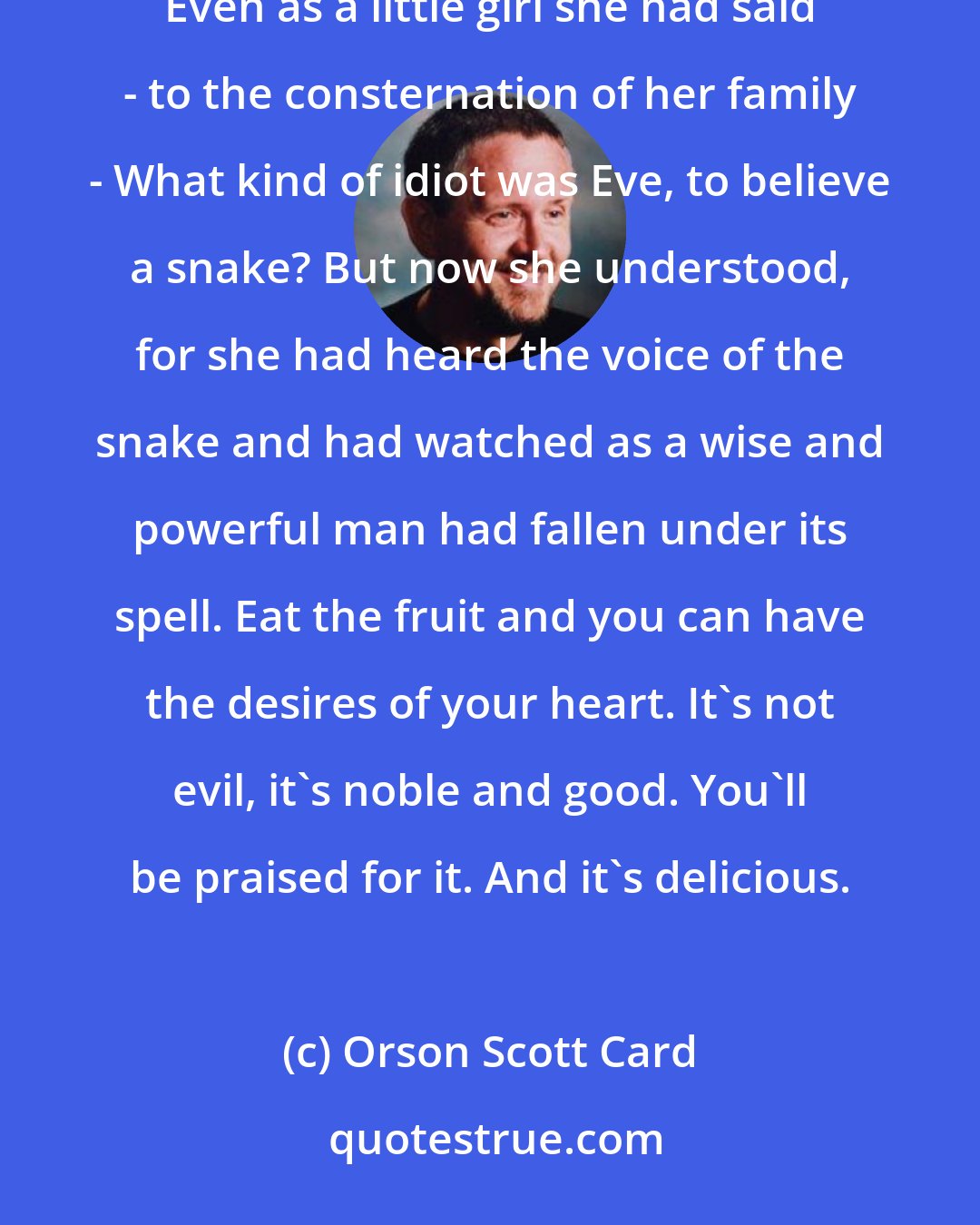 Orson Scott Card: She remembered the story from her childhood, about Adam and Eve in the garden, and the talking snake. Even as a little girl she had said - to the consternation of her family - What kind of idiot was Eve, to believe a snake? But now she understood, for she had heard the voice of the snake and had watched as a wise and powerful man had fallen under its spell. Eat the fruit and you can have the desires of your heart. It's not evil, it's noble and good. You'll be praised for it. And it's delicious.