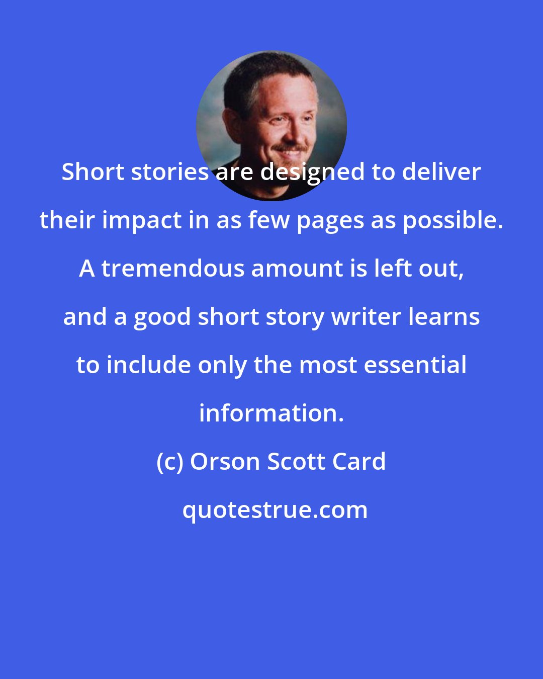 Orson Scott Card: Short stories are designed to deliver their impact in as few pages as possible. A tremendous amount is left out, and a good short story writer learns to include only the most essential information.