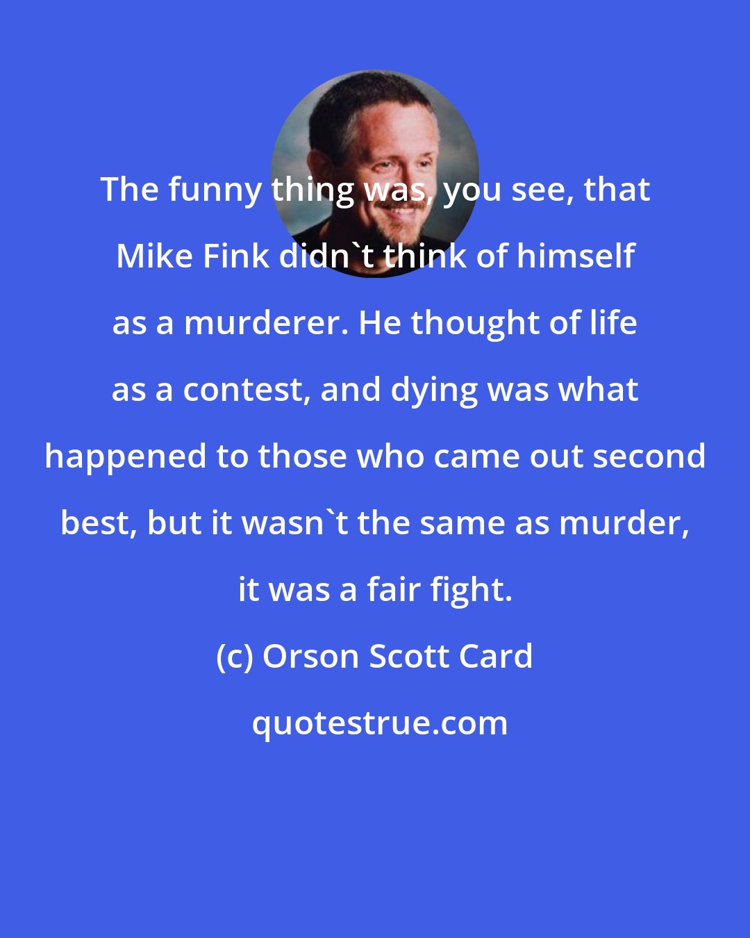 Orson Scott Card: The funny thing was, you see, that Mike Fink didn't think of himself as a murderer. He thought of life as a contest, and dying was what happened to those who came out second best, but it wasn't the same as murder, it was a fair fight.