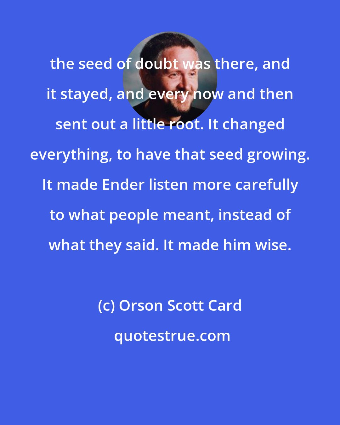 Orson Scott Card: the seed of doubt was there, and it stayed, and every now and then sent out a little root. It changed everything, to have that seed growing. It made Ender listen more carefully to what people meant, instead of what they said. It made him wise.