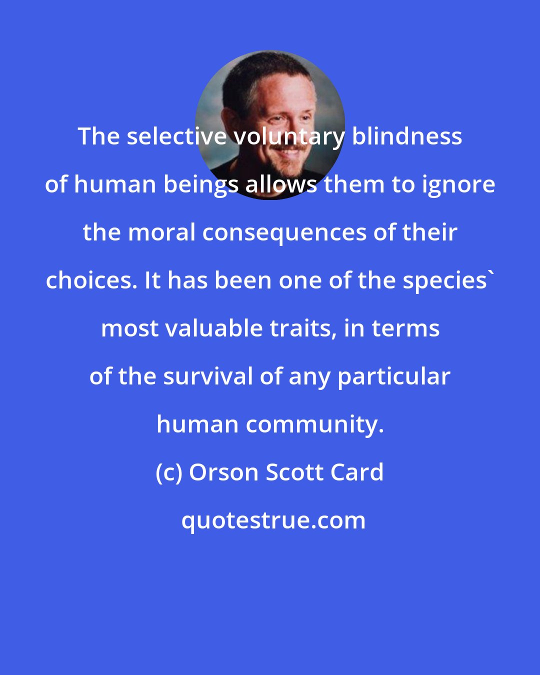 Orson Scott Card: The selective voluntary blindness of human beings allows them to ignore the moral consequences of their choices. It has been one of the species' most valuable traits, in terms of the survival of any particular human community.