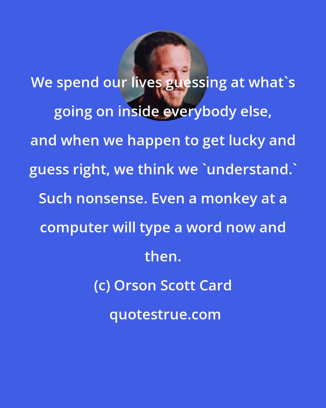 Orson Scott Card: We spend our lives guessing at what's going on inside everybody else, and when we happen to get lucky and guess right, we think we 'understand.' Such nonsense. Even a monkey at a computer will type a word now and then.