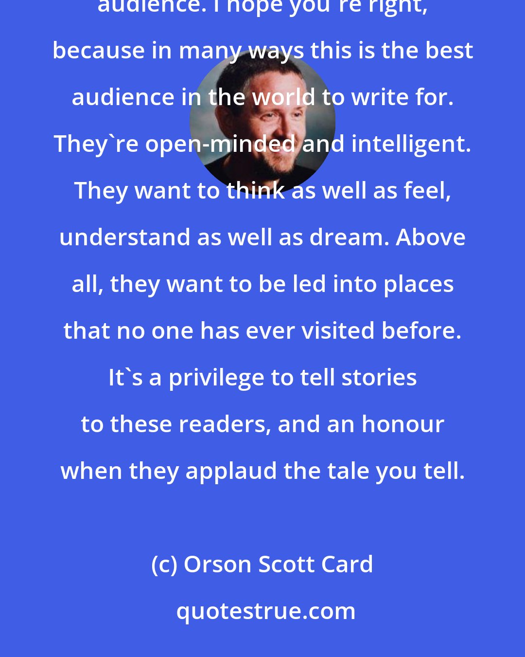 Orson Scott Card: ...You believe that the kind of story you want to tell might be best received by the science fiction and fantasy audience. I hope you're right, because in many ways this is the best audience in the world to write for. They're open-minded and intelligent. They want to think as well as feel, understand as well as dream. Above all, they want to be led into places that no one has ever visited before. It's a privilege to tell stories to these readers, and an honour when they applaud the tale you tell.