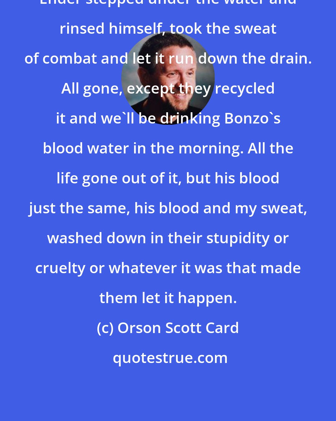 Orson Scott Card: Ender stepped under the water and rinsed himself, took the sweat of combat and let it run down the drain. All gone, except they recycled it and we'll be drinking Bonzo's blood water in the morning. All the life gone out of it, but his blood just the same, his blood and my sweat, washed down in their stupidity or cruelty or whatever it was that made them let it happen.