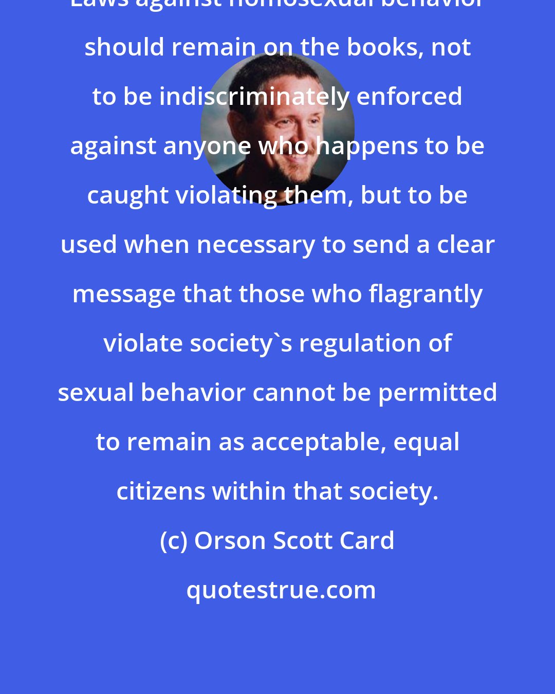 Orson Scott Card: Laws against homosexual behavior should remain on the books, not to be indiscriminately enforced against anyone who happens to be caught violating them, but to be used when necessary to send a clear message that those who flagrantly violate society's regulation of sexual behavior cannot be permitted to remain as acceptable, equal citizens within that society.