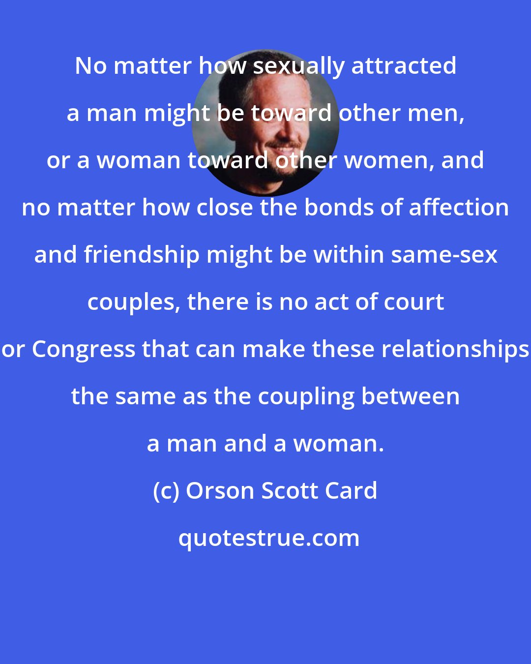 Orson Scott Card: No matter how sexually attracted a man might be toward other men, or a woman toward other women, and no matter how close the bonds of affection and friendship might be within same-sex couples, there is no act of court or Congress that can make these relationships the same as the coupling between a man and a woman.