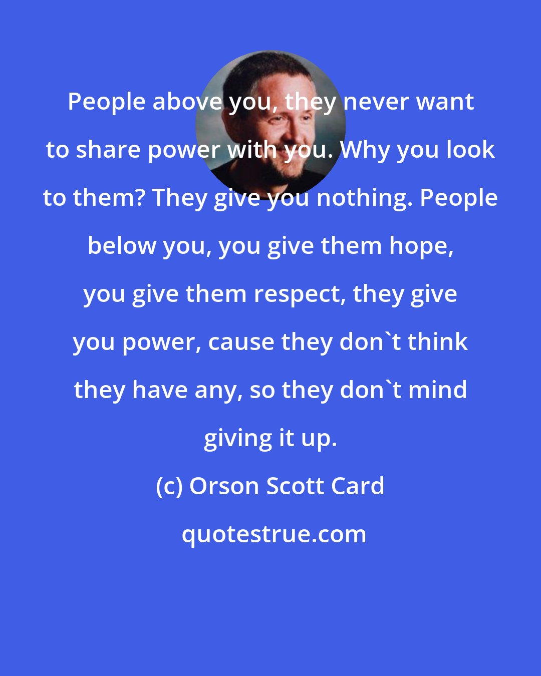 Orson Scott Card: People above you, they never want to share power with you. Why you look to them? They give you nothing. People below you, you give them hope, you give them respect, they give you power, cause they don't think they have any, so they don't mind giving it up.