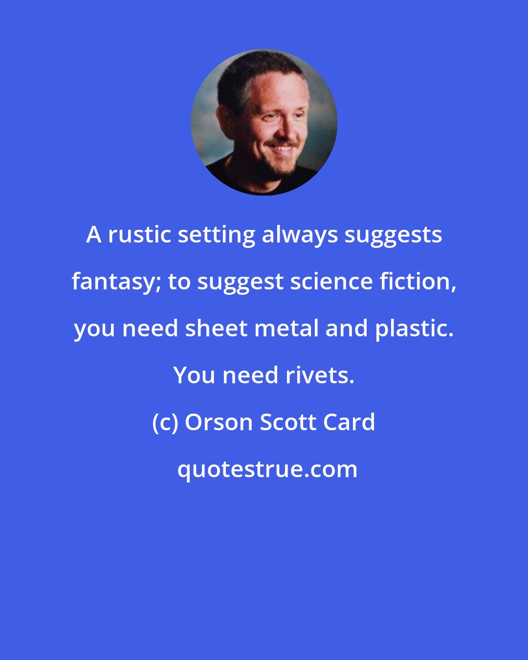 Orson Scott Card: A rustic setting always suggests fantasy; to suggest science fiction, you need sheet metal and plastic. You need rivets.