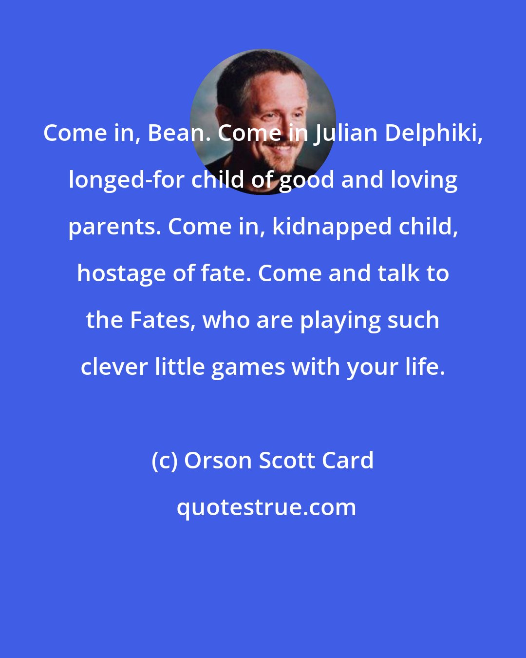 Orson Scott Card: Come in, Bean. Come in Julian Delphiki, longed-for child of good and loving parents. Come in, kidnapped child, hostage of fate. Come and talk to the Fates, who are playing such clever little games with your life.