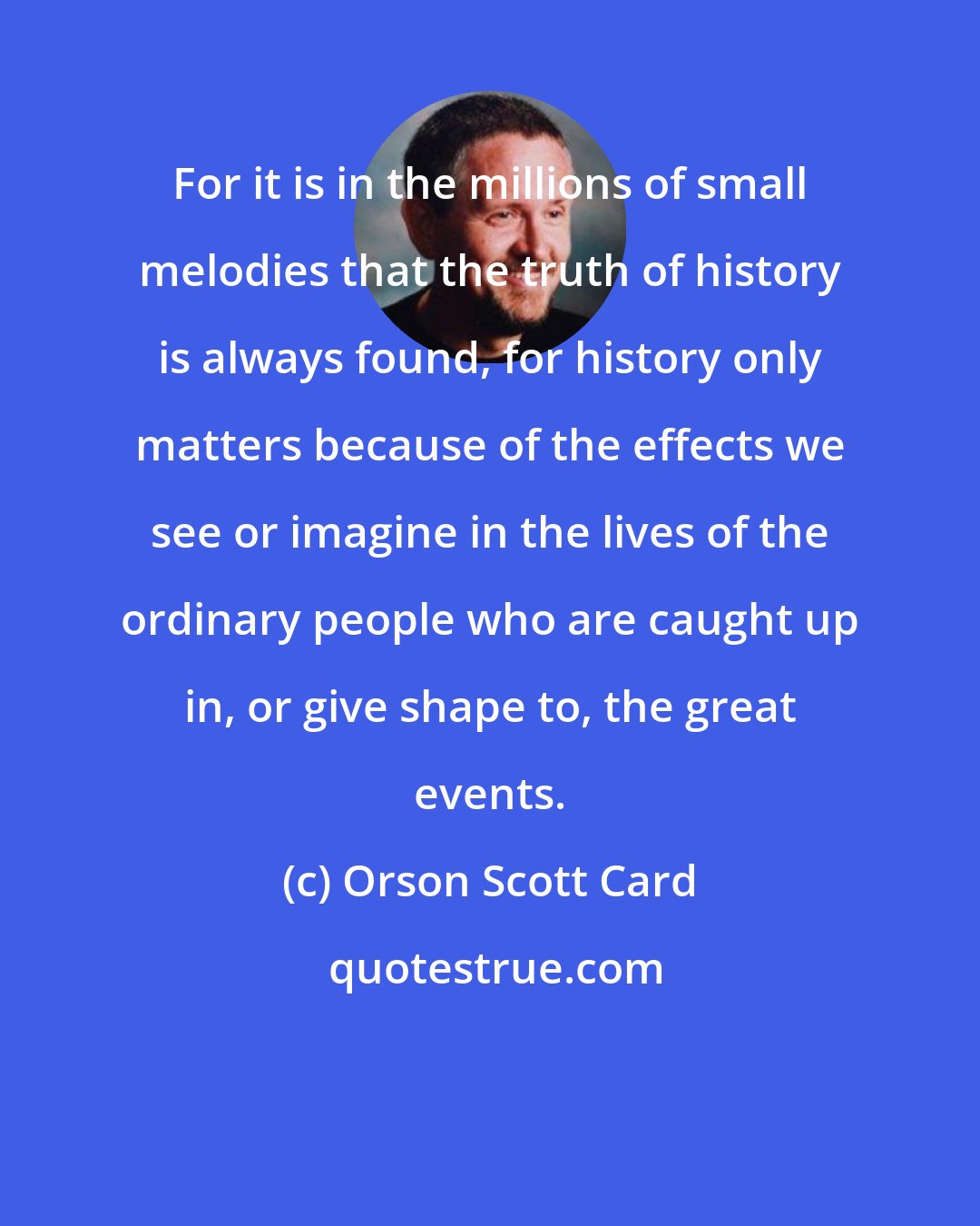 Orson Scott Card: For it is in the millions of small melodies that the truth of history is always found, for history only matters because of the effects we see or imagine in the lives of the ordinary people who are caught up in, or give shape to, the great events.