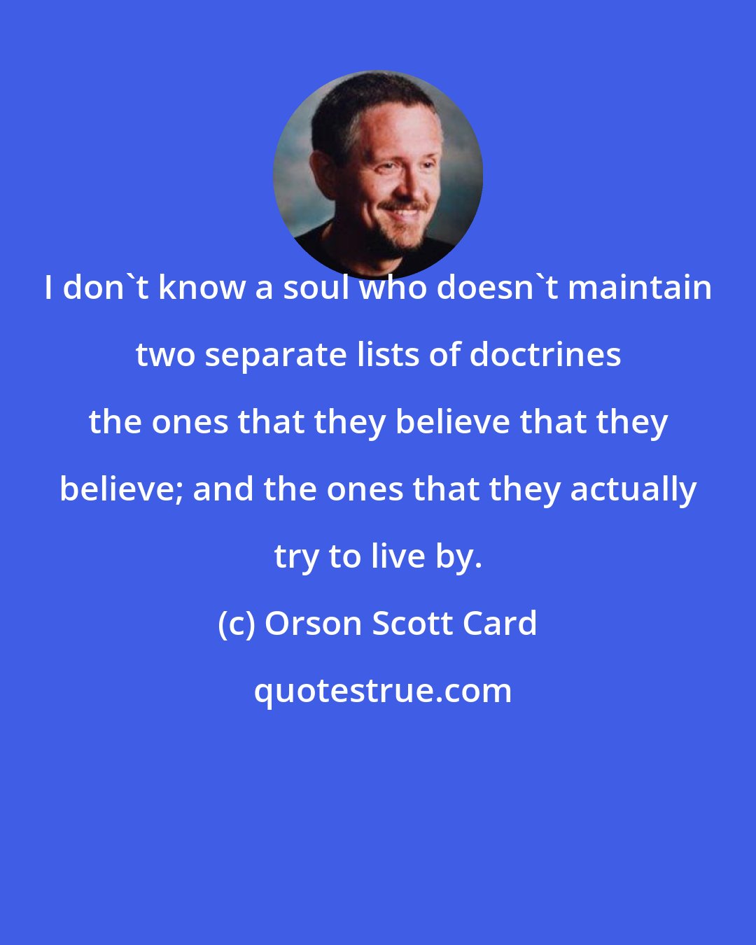 Orson Scott Card: I don't know a soul who doesn't maintain two separate lists of doctrines the ones that they believe that they believe; and the ones that they actually try to live by.