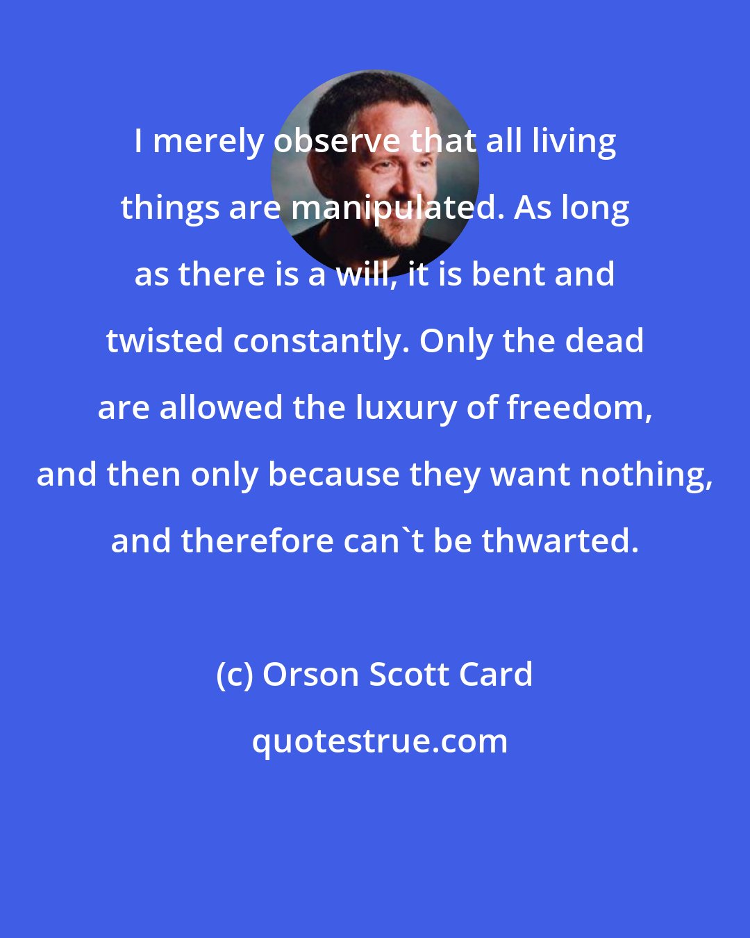 Orson Scott Card: I merely observe that all living things are manipulated. As long as there is a will, it is bent and twisted constantly. Only the dead are allowed the luxury of freedom, and then only because they want nothing, and therefore can't be thwarted.