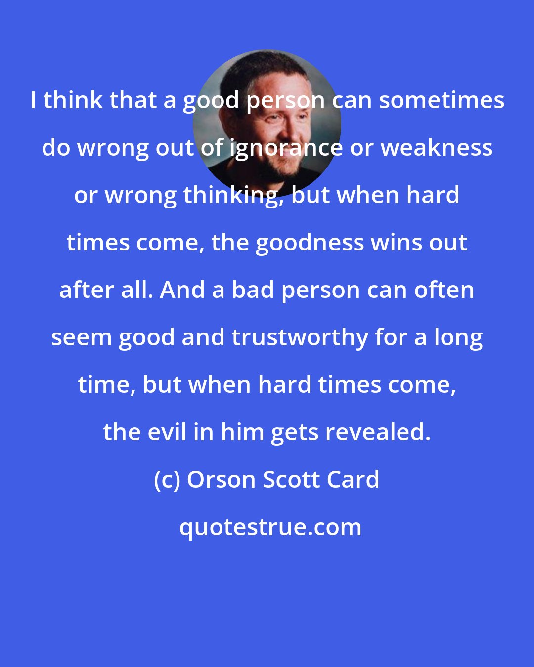 Orson Scott Card: I think that a good person can sometimes do wrong out of ignorance or weakness or wrong thinking, but when hard times come, the goodness wins out after all. And a bad person can often seem good and trustworthy for a long time, but when hard times come, the evil in him gets revealed.